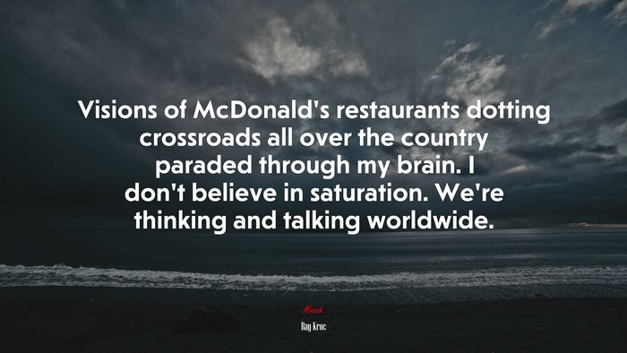 Visions of McDonald’s restaurants dotting crossroads all over the country paraded through my brain. I don’t believe in saturation. We’re thinking and talking worldwide. | Ray Kroc quote