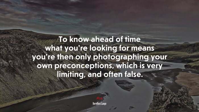 To know ahead of time what you’re looking for means you’re then only photographing your own preconceptions, which is very limiting, and often false. | Dorothea Lange quote