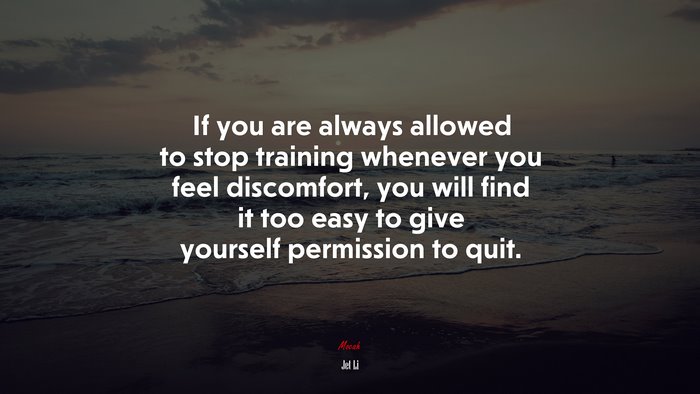 If you are always allowed to stop training whenever you feel discomfort, you will find it too easy to give yourself permission to quit. | Jet Li quote