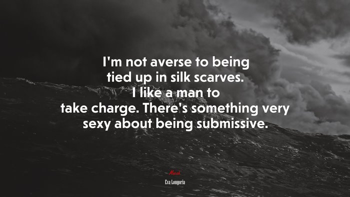 I’m not averse to being tied up in silk scarves. I like a man to take charge. There’s something very sexy about being submissive. | Eva Longoria quote