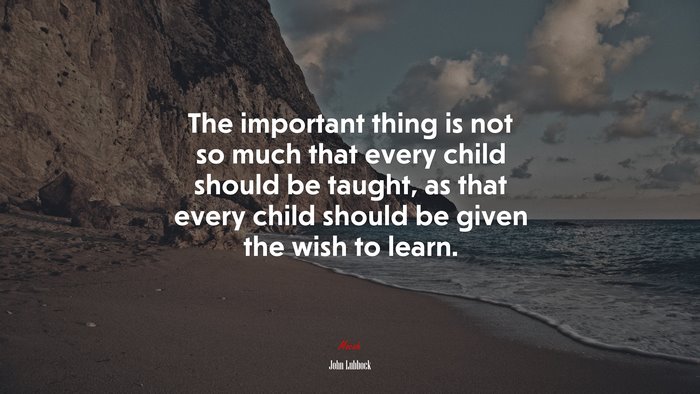 The important thing is not so much that every child should be taught, as that every child should be given the wish to learn. | John Lubbock quote