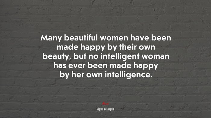 Many beautiful women have been made happy by their own beauty, but no intelligent woman has ever been made happy by her own intelligence. | Mignon McLaughlin quote