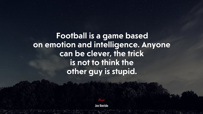 Football is a game based on emotion and intelligence. Anyone can be clever, the trick is not to think the other guy is stupid. | Jose Mourinho quote