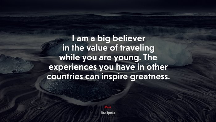 I am a big believer in the value of traveling while you are young. The experiences you have in other countries can inspire greatness. | Blake Mycoskie quote