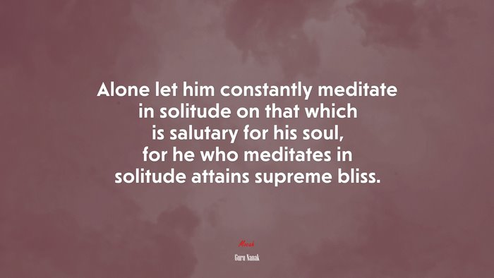 Alone let him constantly meditate in solitude on that which is salutary for his soul, for he who meditates in solitude attains supreme bliss. | Guru Nanak quote