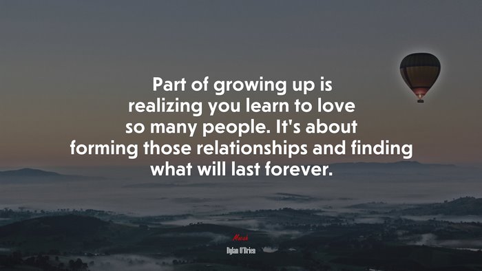 Part of growing up is realizing you learn to love so many people. It’s about forming those relationships and finding what will last forever. | Dylan OBrien quote