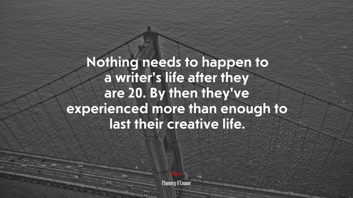 Nothing needs to happen to a writer’s life after they are 20. By then they’ve experienced more than enough to last their creative life. | Flannery OConnor quote
