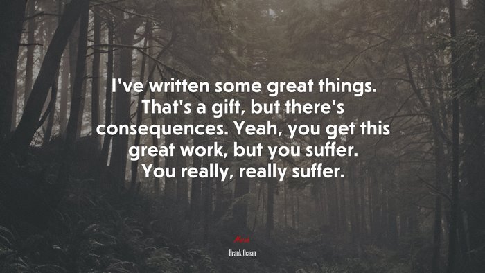 I’ve written some great things. That’s a gift, but there’s consequences. Yeah, you get this great work, but you suffer. You really, really suffer. | Frank Ocean quote
