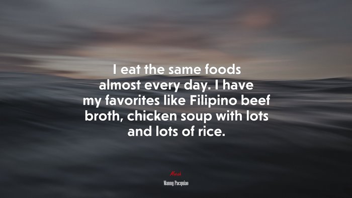 I eat the same foods almost every day. I have my favorites like Filipino beef broth, chicken soup with lots and lots of rice. | Manny Pacquiao quote