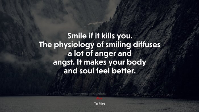 Smile if it kills you. The physiology of smiling diffuses a lot of anger and angst. It makes your body and soul feel better. | Tom Peters quote
