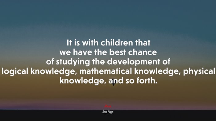 It is with children that we have the best chance of studying the development of logical knowledge, mathematical knowledge, physical knowledge, and so forth. | Jean Piaget quote