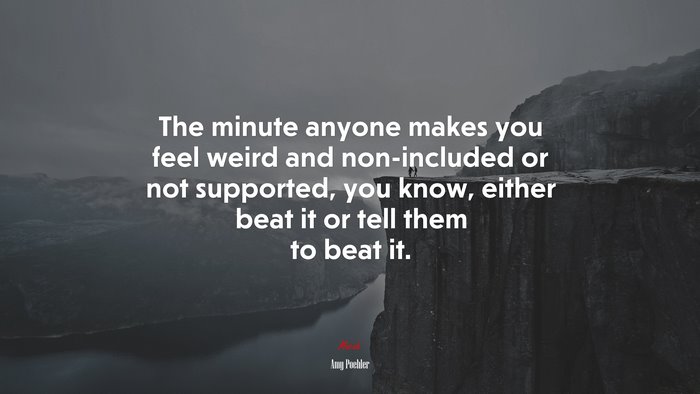 The minute anyone makes you feel weird and non-included or not supported, you know, either beat it or tell them to beat it. | Amy Poehler quote