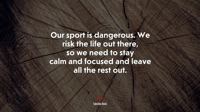 Our sport is dangerous. We risk the life out there, so we need to stay calm and focused and leave all the rest out. | Valentino Rossi quote