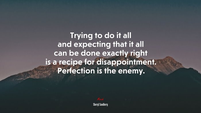 Trying to do it all and expecting that it all can be done exactly right is a recipe for disappointment. Perfection is the enemy. | Sheryl Sandberg quote