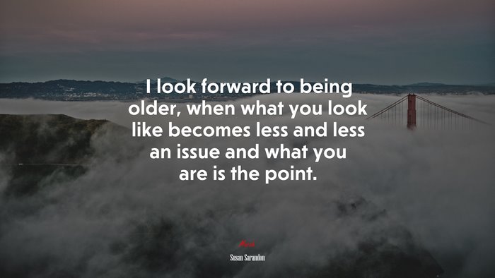 I look forward to being older, when what you look like becomes less and less an issue and what you are is the point. | Susan Sarandon quote