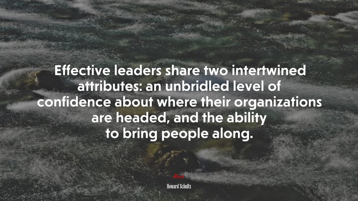 Effective leaders share two intertwined attributes: an unbridled level of confidence about where their organizations are headed, and the ability to bring people along. | Howard Schultz quote