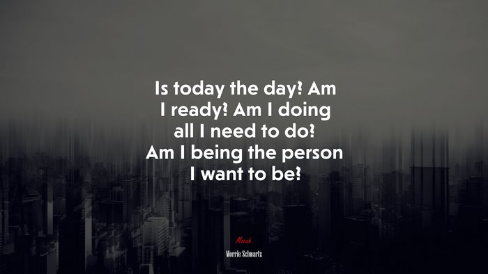 Is today the day? Am I ready? Am I doing all I need to do? Am I being the person I want to be? | Morrie Schwartz quote