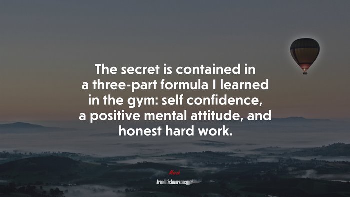 The secret is contained in a three-part formula I learned in the gym: self confidence, a positive mental attitude, and honest hard work. | Arnold Schwarzenegger quote