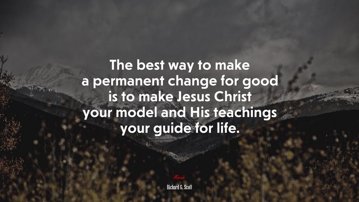 The best way to make a permanent change for good is to make Jesus Christ your model and His teachings your guide for life. | Richard G. Scott quote