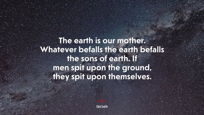 The earth is our mother. Whatever befalls the earth befalls the sons of earth. If men spit upon the ground, they spit upon themselves. | Chief Seattle quote