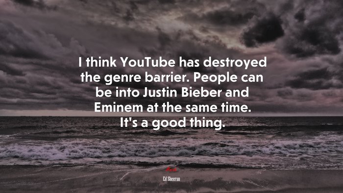 I think YouTube has destroyed the genre barrier. People can be into Justin Bieber and Eminem at the same time. It’s a good thing. | Ed Sheeran quote