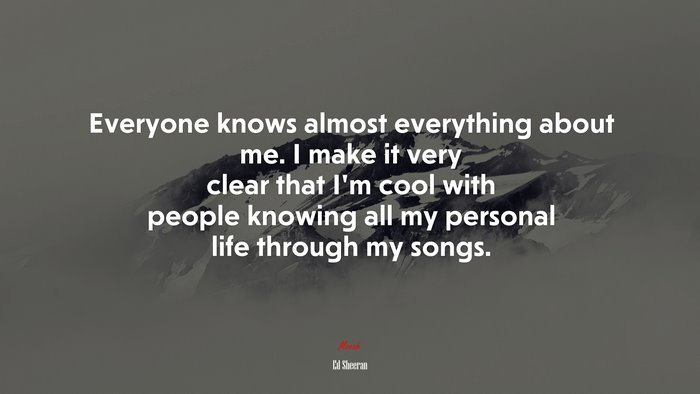 Everyone knows almost everything about me. I make it very clear that I’m cool with people knowing all my personal life through my songs. | Ed Sheeran quote