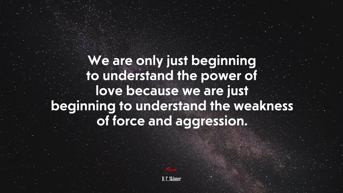 We are only just beginning to understand the power of love because we are just beginning to understand the weakness of force and aggression. | B. F. Skinner quote