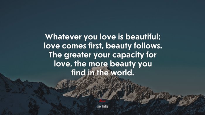 Whatever you love is beautiful; love comes first, beauty follows. The greater your capacity for love, the more beauty you find in the world. | Jane Smiley quote