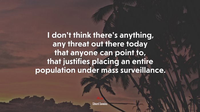 I don’t think there’s anything, any threat out there today that anyone can point to, that justifies placing an entire population under mass surveillance. | Edward Snowden quote