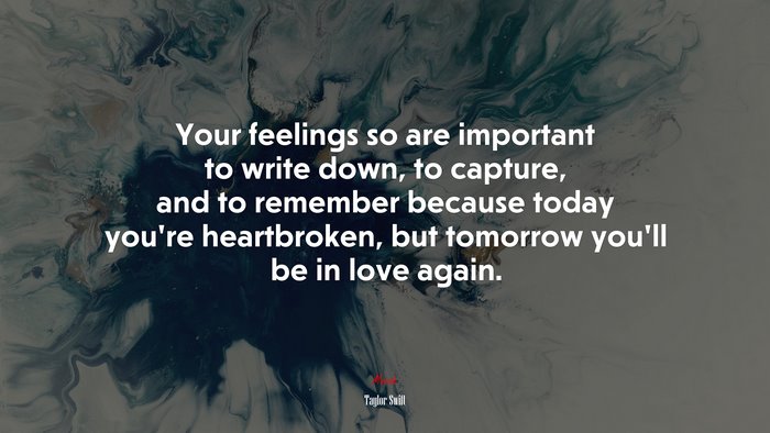 Your feelings so are important to write down, to capture, and to remember because today you’re heartbroken, but tomorrow you’ll be in love again. | Taylor Swift quote