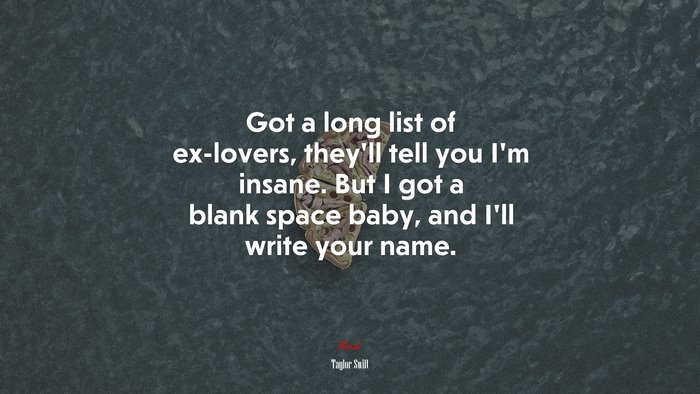 Got a long list of ex-lovers, they’ll tell you I’m insane. But I got a blank space baby, and I’ll write your name. | Taylor Swift quote