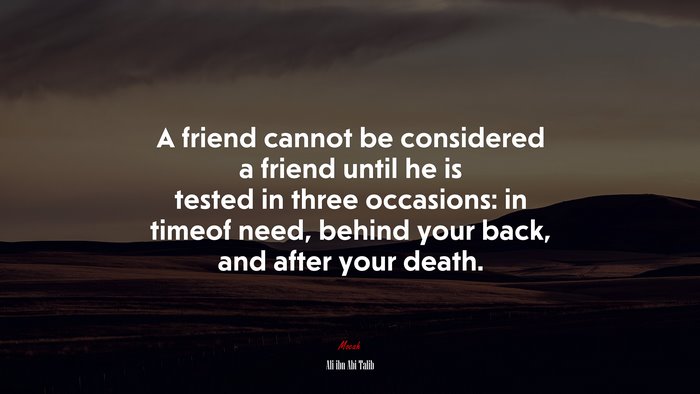 A friend cannot be considered a friend until he is tested in three occasions: in timeof need, behind your back, and after your death. | Ali ibn Abi Talib quote