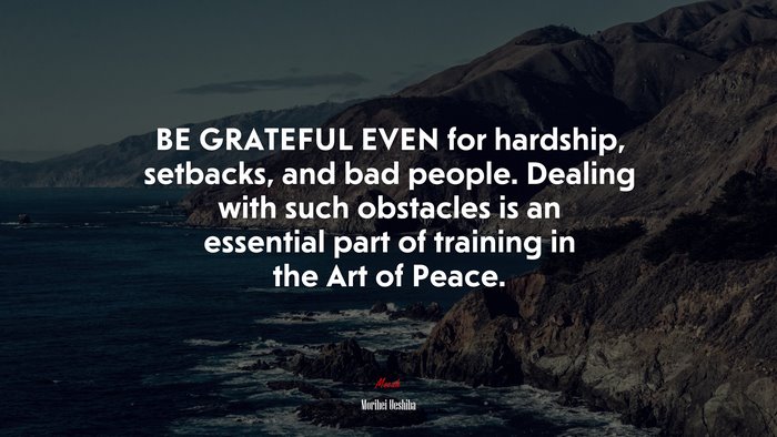 BE GRATEFUL EVEN for hardship, setbacks, and bad people. Dealing with such obstacles is an essential part of training in the Art of Peace. | Morihei Ueshiba quote