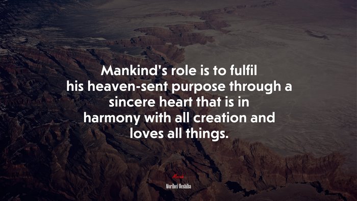 Mankind’s role is to fulfil his heaven-sent purpose through a sincere heart that is in harmony with all creation and loves all things. | Morihei Ueshiba quote