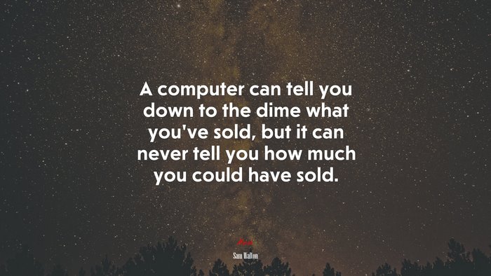 A computer can tell you down to the dime what you’ve sold, but it can never tell you how much you could have sold. | Sam Walton quote