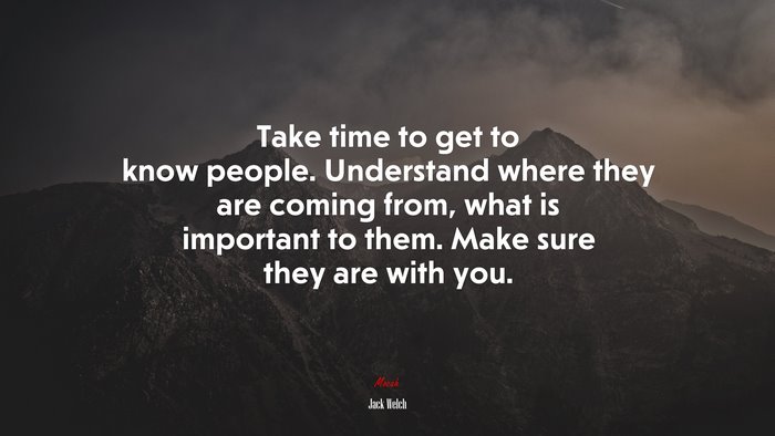 Take time to get to know people. Understand where they are coming from, what is important to them. Make sure they are with you. | Jack Welch quote