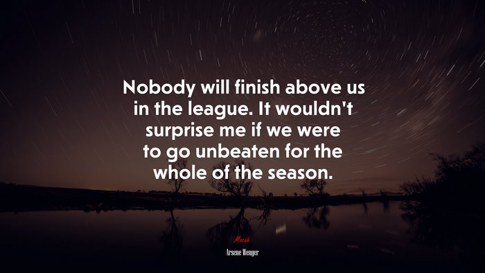 Nobody will finish above us in the league. It wouldn’t surprise me if we were to go unbeaten for the whole of the season. | Arsene Wenger quote