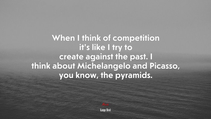 When I think of competition it’s like I try to create against the past. I think about Michelangelo and Picasso, you know, the pyramids. | Kanye West quote