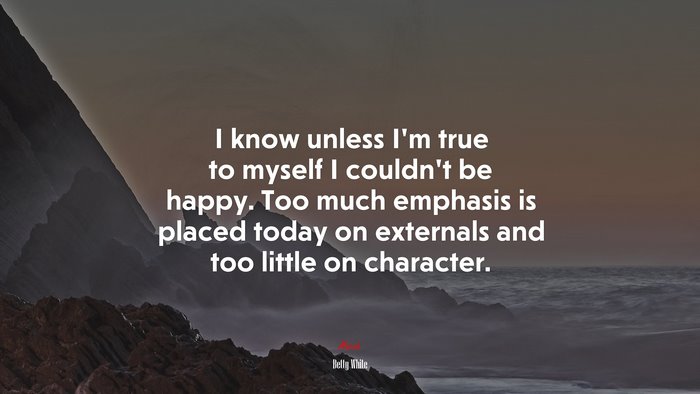 I know unless I’m true to myself I couldn’t be happy. Too much emphasis is placed today on externals and too little on character. | Betty White quote