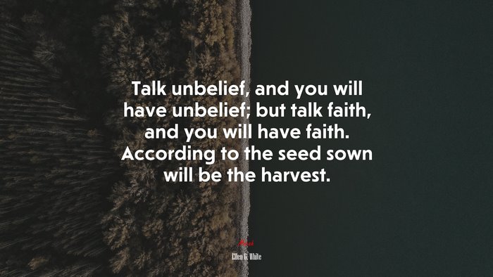 Talk unbelief, and you will have unbelief; but talk faith, and you will have faith. According to the seed sown will be the harvest. | Ellen G. White quote