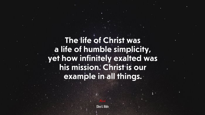 The life of Christ was a life of humble simplicity, yet how infinitely exalted was his mission. Christ is our example in all things. | Ellen G. White quote