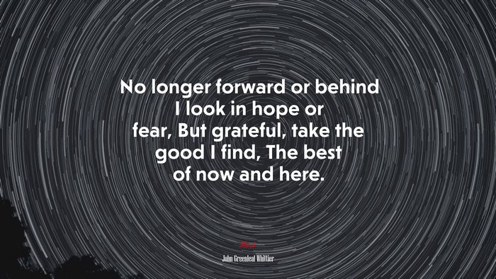 No longer forward or behind I look in hope or fear, But grateful, take the good I find, The best of now and here. | John Greenleaf Whittier quote