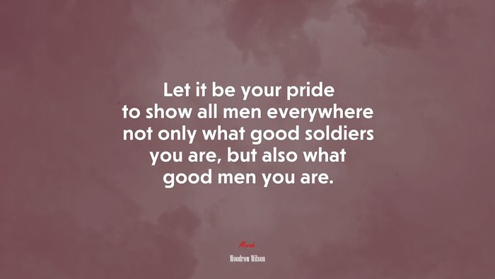 Let it be your pride to show all men everywhere not only what good soldiers you are, but also what good men you are. | Woodrow Wilson quote