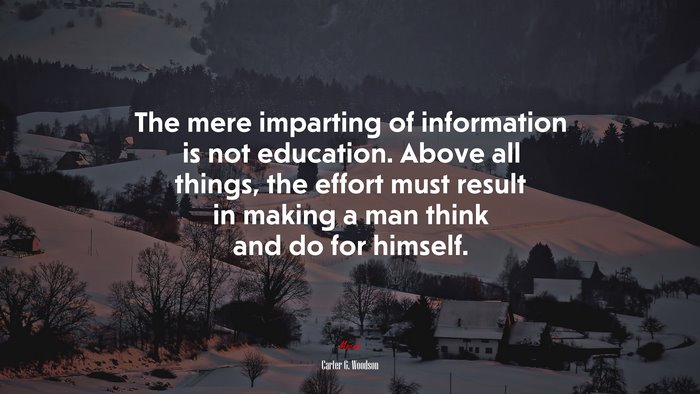 The mere imparting of information is not education. Above all things, the effort must result in making a man think and do for himself. | Carter G. Woodson quote