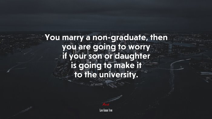 You marry a non-graduate, then you are going to worry if your son or daughter is going to make it to the university. | Lee Kuan Yew quote