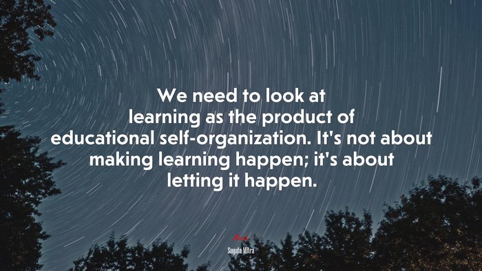 We need to look at learning as the product of educational self-organization. It’s not about making learning happen; it’s about letting it happen. | Sugata Mitra quote