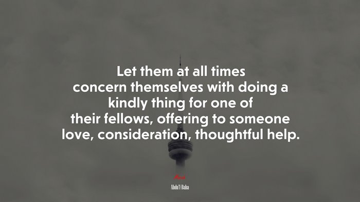 Let them at all times concern themselves with doing a kindly thing for one of their fellows, offering to someone love, consideration, thoughtful help. | Abdul-Bahá quote