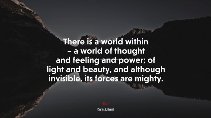 There is a world within – a world of thought and feeling and power; of light and beauty, and although invisible, its forces are mighty. | Charles F. Haanel quote