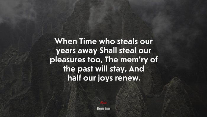 When Time who steals our years away Shall steal our pleasures too, The mem’ry of the past will stay, And half our joys renew. | Thomas Moore quote