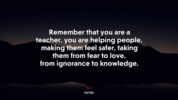 Remember that you are a teacher, you are helping people, making them feel safer, taking them from fear to love, from ignorance to knowledge. | Stuart Wilde quote